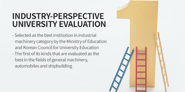 Industry-perspective University Evaluation - 1. Selected as the best institution in industrial  machinery category by the Ministry of Education and Korean Council for University Education  2. The first of its kinds that are evaluated as the best in the fields of general machinery, automobiles and shipbuilding 